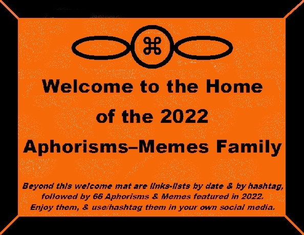 Welcome to the Home of the 2022 Aphorisms-Memes Family. Beyond this welcome mat are links-lists by date & by hashtag, followed by 66 Aphorisms & Memes featured in 2022. Enjoy them, & use/hashtag them in your own social media.